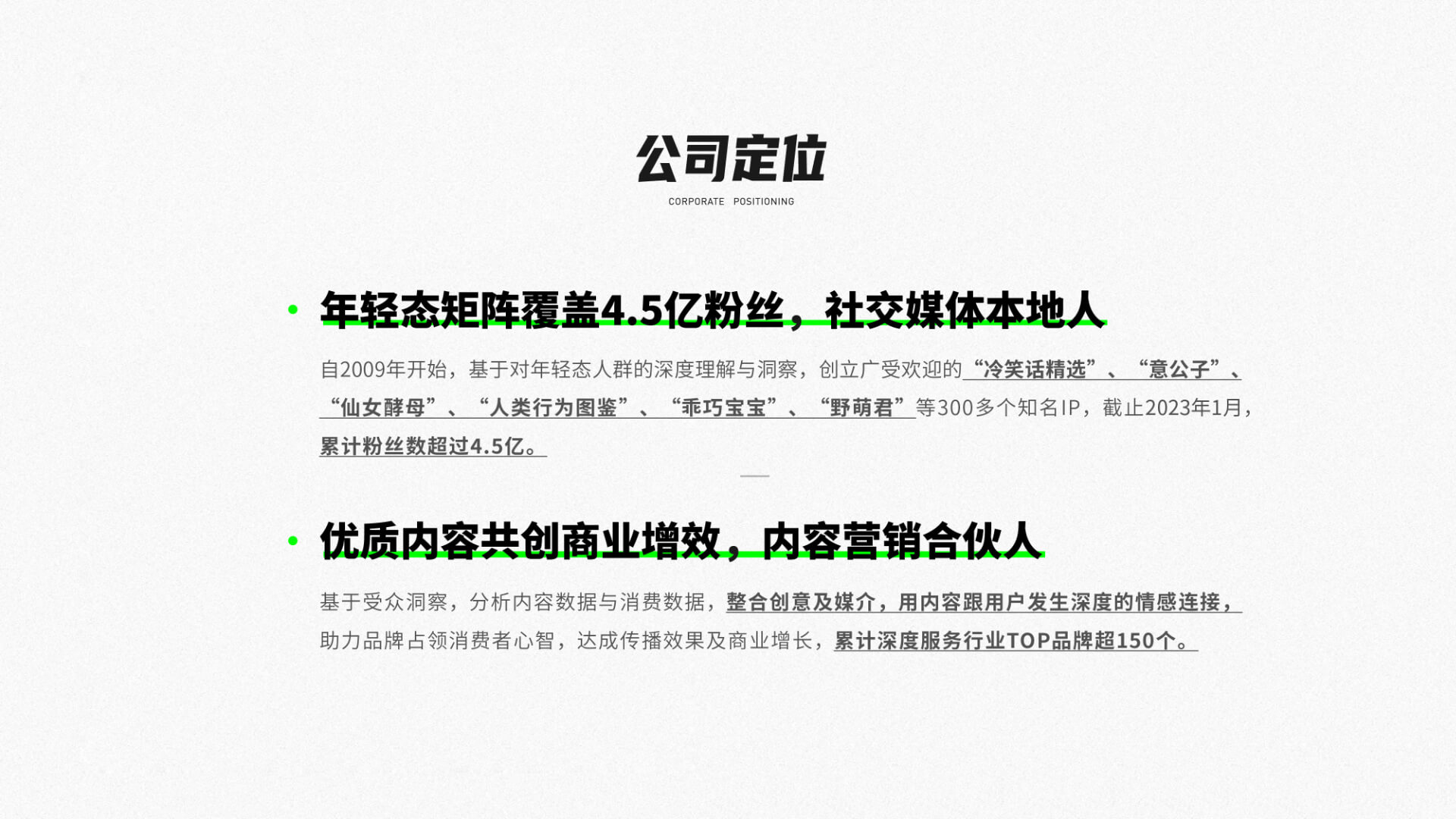 公司定位 / 年轻态矩阵覆盖4.5亿粉丝，社交媒体本地人 / 自2009年开始，基于对年轻态人群的深度理解与洞察，创立广受欢迎的“冷笑话精选”、“意公子”、“仙女酵母”、“人类行为图鉴”、“乖巧宝宝”、“野萌君”等300多个知名IP，截止2023年1月，累计粉丝数超过4.5亿。 / 优质内容共创商业增效，内容营销合伙人 /
        基于受众洞察，分析内容数据与消费数据，整合创意及媒介，用内容跟用户发生深度的情感连接助力品牌占领消费者心智，达成传播效果及商业增长，累计深度服务行业TOP品牌超150个。